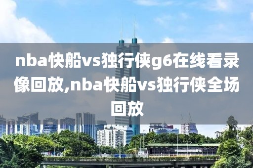 nba快船vs独行侠g6在线看录像回放,nba快船vs独行侠全场回放