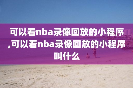可以看nba录像回放的小程序,可以看nba录像回放的小程序叫什么