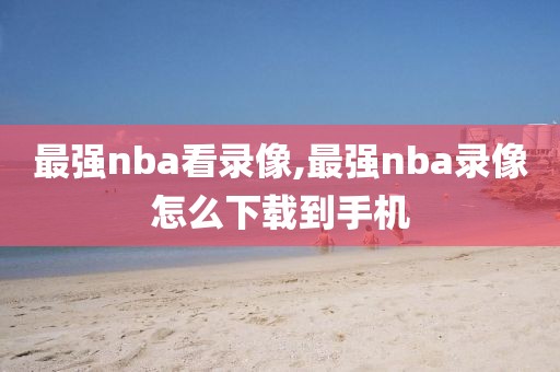 最强nba看录像,最强nba录像怎么下载到手机