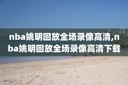 nba姚明回放全场录像高清,nba姚明回放全场录像高清下载