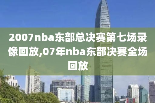 2007nba东部总决赛第七场录像回放,07年nba东部决赛全场回放