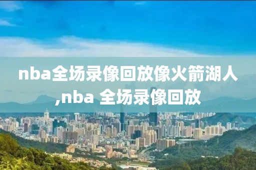 nba全场录像回放像火箭湖人,nba 全场录像回放