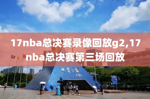 17nba总决赛录像回放g2,17nba总决赛第三场回放