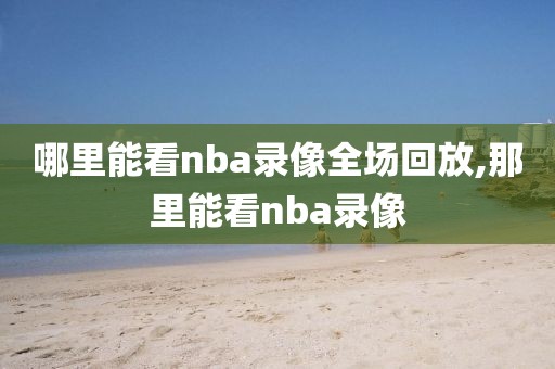 哪里能看nba录像全场回放,那里能看nba录像