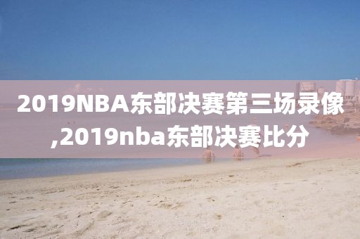 2019NBA东部决赛第三场录像,2019nba东部决赛比分