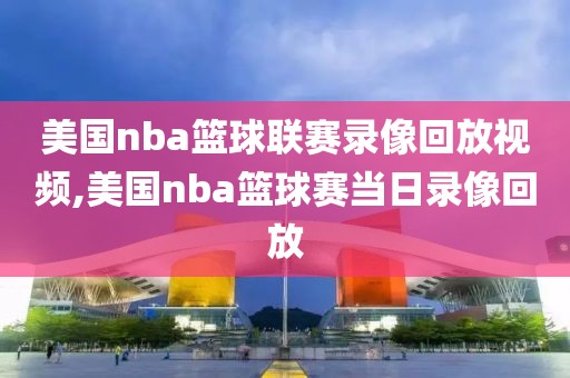 美国nba篮球联赛录像回放视频,美国nba篮球赛当日录像回放