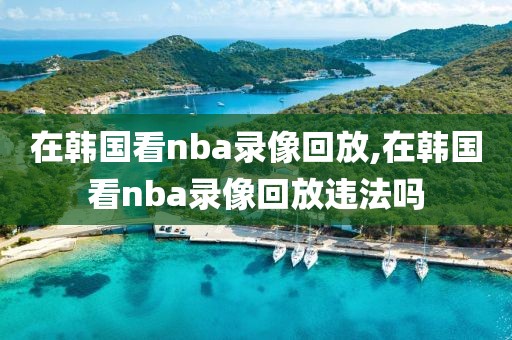 在韩国看nba录像回放,在韩国看nba录像回放违法吗