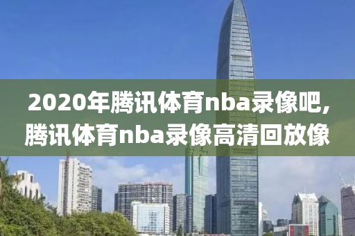 2020年腾讯体育nba录像吧,腾讯体育nba录像高清回放像