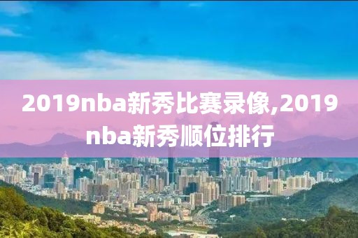 2019nba新秀比赛录像,2019nba新秀顺位排行