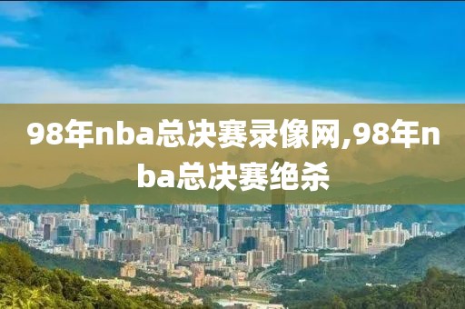 98年nba总决赛录像网,98年nba总决赛绝杀