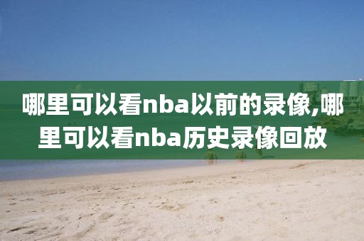 哪里可以看nba以前的录像,哪里可以看nba历史录像回放