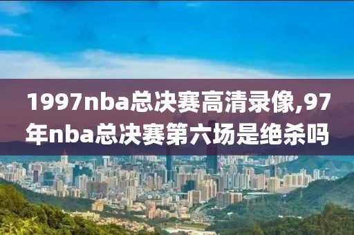 1997nba总决赛高清录像,97年nba总决赛第六场是绝杀吗