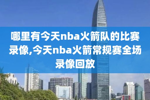 哪里有今天nba火箭队的比赛录像,今天nba火箭常规赛全场录像回放