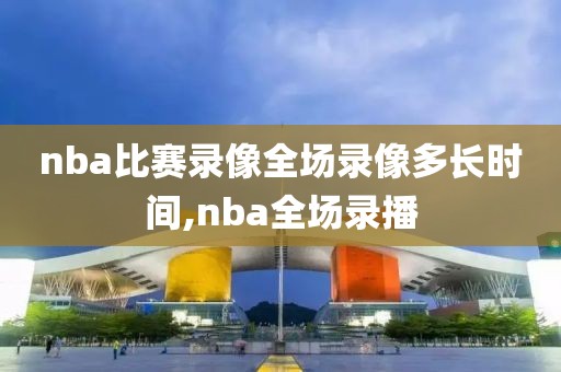 nba比赛录像全场录像多长时间,nba全场录播
