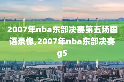 2007年nba东部决赛第五场国语录像,2007年nba东部决赛g5