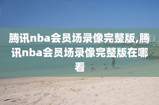 腾讯nba会员场录像完整版,腾讯nba会员场录像完整版在哪看