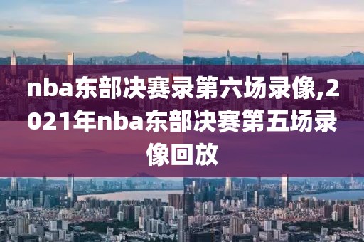 nba东部决赛录第六场录像,2021年nba东部决赛第五场录像回放