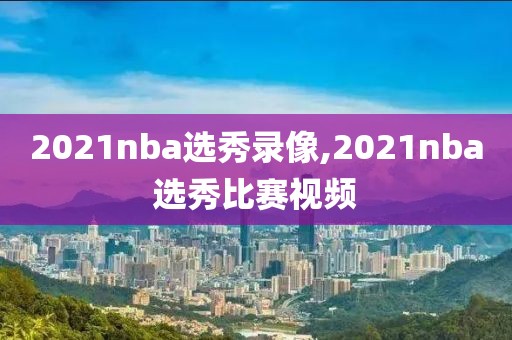 2021nba选秀录像,2021nba选秀比赛视频