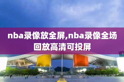 nba录像放全屏,nba录像全场回放高清可投屏