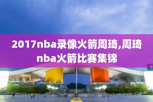 2017nba录像火箭周琦,周琦nba火箭比赛集锦