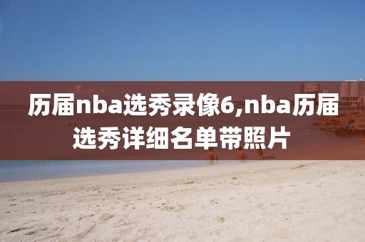 历届nba选秀录像6,nba历届选秀详细名单带照片