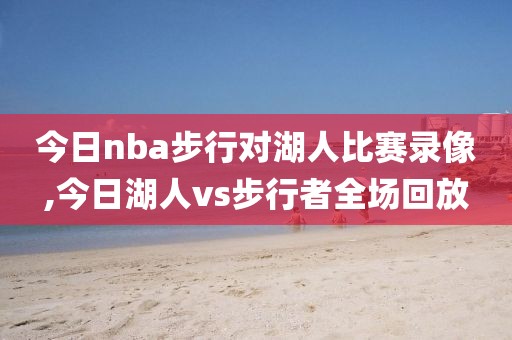 今日nba步行对湖人比赛录像,今日湖人vs步行者全场回放