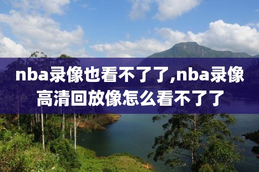 nba录像也看不了了,nba录像高清回放像怎么看不了了