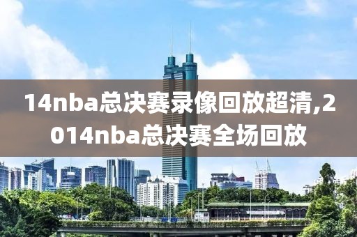14nba总决赛录像回放超清,2014nba总决赛全场回放