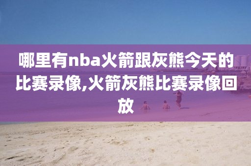 哪里有nba火箭跟灰熊今天的比赛录像,火箭灰熊比赛录像回放