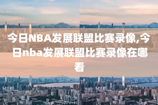 今日NBA发展联盟比赛录像,今日nba发展联盟比赛录像在哪看