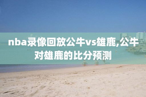nba录像回放公牛vs雄鹿,公牛对雄鹿的比分预测