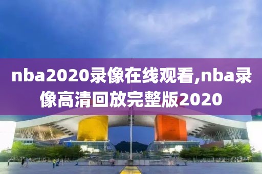 nba2020录像在线观看,nba录像高清回放完整版2020