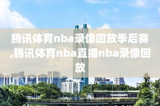 腾讯体育nba录像回放季后赛,腾讯体育nba直播nba录像回放