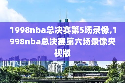 1998nba总决赛第5场录像,1998nba总决赛第六场录像央视版