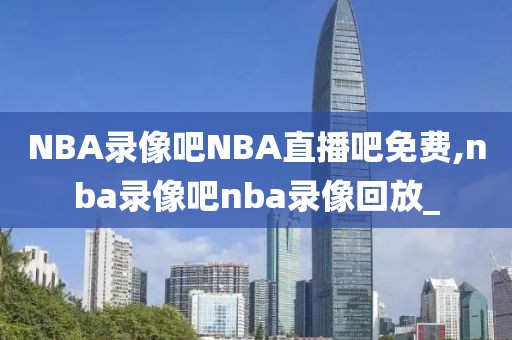 NBA录像吧NBA直播吧免费,nba录像吧nba录像回放_