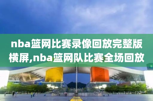 nba篮网比赛录像回放完整版横屏,nba篮网队比赛全场回放