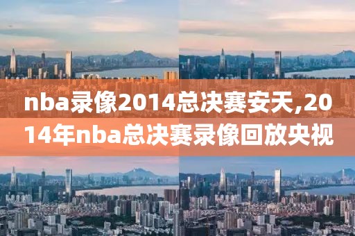 nba录像2014总决赛安天,2014年nba总决赛录像回放央视