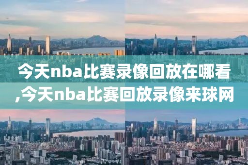 今天nba比赛录像回放在哪看,今天nba比赛回放录像来球网