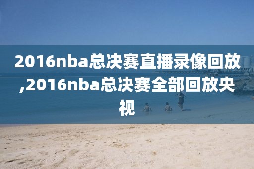 2016nba总决赛直播录像回放,2016nba总决赛全部回放央视
