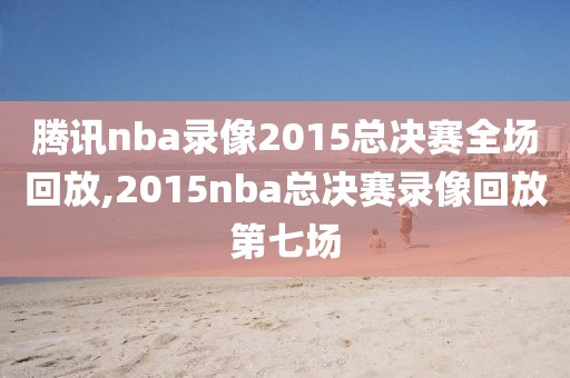 腾讯nba录像2015总决赛全场回放,2015nba总决赛录像回放第七场