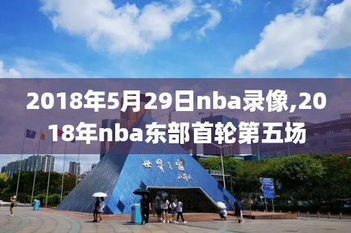 2018年5月29日nba录像,2018年nba东部首轮第五场