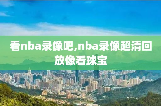 看nba录像吧,nba录像超清回放像看球宝