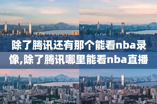 除了腾讯还有那个能看nba录像,除了腾讯哪里能看nba直播