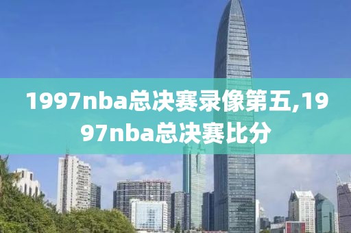 1997nba总决赛录像第五,1997nba总决赛比分