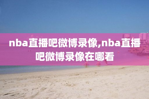 nba直播吧微博录像,nba直播吧微博录像在哪看