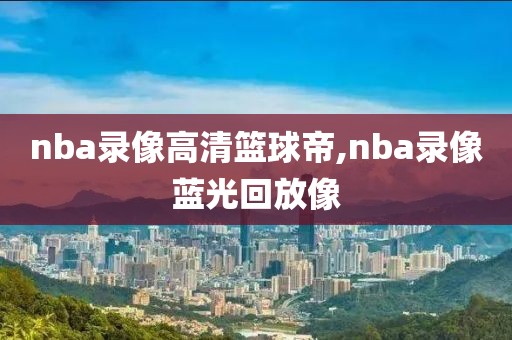nba录像高清篮球帝,nba录像蓝光回放像