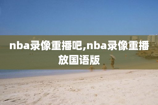 nba录像重播吧,nba录像重播放国语版