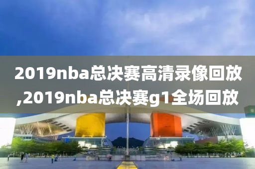 2019nba总决赛高清录像回放,2019nba总决赛g1全场回放