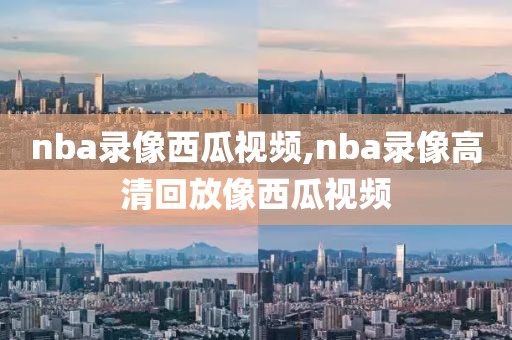 nba录像西瓜视频,nba录像高清回放像西瓜视频