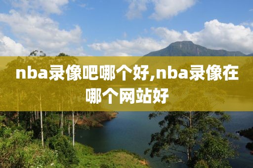nba录像吧哪个好,nba录像在哪个网站好